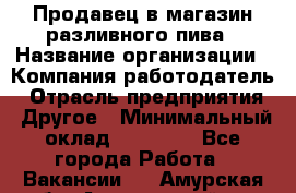 Продавец в магазин разливного пива › Название организации ­ Компания-работодатель › Отрасль предприятия ­ Другое › Минимальный оклад ­ 15 000 - Все города Работа » Вакансии   . Амурская обл.,Архаринский р-н